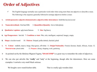 Order of Adjectives
 The English language normally uses a particular word order when using more than one adjective to describe a noun.
The following is the sequence generally followed to arrange adjectives before a noun:
1. Article/possessive adjective/demonstrative adjective/other determiners: both/this/my/an/several
2. Numerals/ordinals: first/last/fifth 3. Quantifiers/Quantity: few/a little/plenty
4. Qualitative/ opinion: ugly/main/famous 5. Size: big/heavy
6. Age/Temperature: hot/old 7. Condition or state: Wet, rich, intelligent, surprised, hungry, empty
8. Shape: circular/round 10. Pattern: Striped, polka dotted, checked, plaid
1. 9. Colour: reddish, mauve, beige, blue-green, off-white 11. Origin/Nationality: French, Korean, Saudi, African, Asian. 12.
Material/noun: plastic/table 13. Purpose: dining, shopping, work, gardening
 As pointed out by the fabulous Mignon Fogarty, 'OSASCOMP' is a great way to remember the order of adjectives.
 We can also put adverbs like 'really' and 'very' at the beginning, though after the determiners. Here are some
examples: I carried a very small black suitcase.
We bought a new round kitchen table. That is a really ugly wooden chair.
 