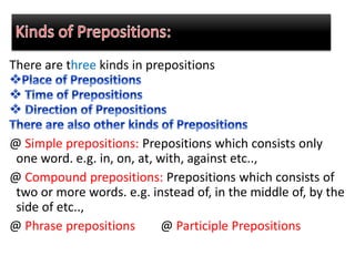 There are three kinds in prepositions
@ Simple prepositions: Prepositions which consists only
one word. e.g. in, on, at, with, against etc..,
@ Compound prepositions: Prepositions which consists of
two or more words. e.g. instead of, in the middle of, by the
side of etc..,
@ Phrase prepositions @ Participle Prepositions
 