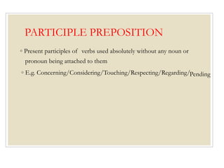 PARTICIPLE PREPOSITION
◦ Present participles of verbs used absolutely without any noun or
pronoun being attached to them
◦ E.g. Concerning/Considering/Touching/Respecting/Regarding/Pending
 