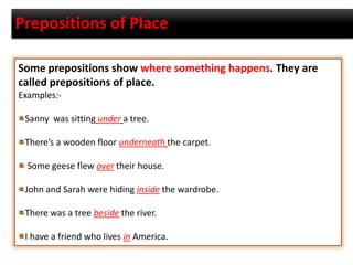 Prepositions of Place
Some prepositions show where something happens. They are
called prepositions of place.
Examples:-
Sanny was sitting under a tree.
There’s a wooden floor underneath the carpet.
Some geese flew over their house.
John and Sarah were hiding inside the wardrobe.
There was a tree beside the river.
I have a friend who lives in America.
 