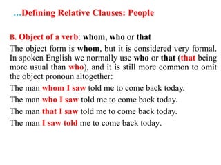 …Defining Relative Clauses: People
B. Object of a verb: whom, who or that
The object form is whom, but it is considered very formal.
In spoken English we normally use who or that (that being
more usual than who), and it is still more common to omit
the object pronoun altogether:
The man whom I saw told me to come back today.
The man who I saw told me to come back today.
The man that I saw told me to come back today.
The man I saw told me to come back today.
 