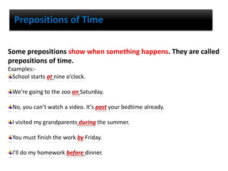 Prepositions of Time
Some prepositions show when something happens. They are called
prepositions of time.
Examples:-
School starts at nine o’clock.
We’re going to the zoo on Saturday.
No, you can’t watch a video. It’s past your bedtime already.
I visited my grandparents during the summer.
You must finish the work by Friday.
I’ll do my homework before dinner.
 