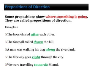 Prepositions of Direction
Some prepositions show where something is going.
They are called prepositions of direction.
Examples:-
The boys chased after each other.
The football rolled down the hill.
A man was walking his dog along the riverbank.
The freeway goes right through the city.
We were travelling towards Miami.
 