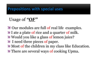 Prepositions with special uses
Our modules are full of real life examples.
I ate a plate of rice and a quarter of milk.
Would you like a glass of lemon juice?
I need three pieces of paper.
Most of the children in my class like Education.
There are several ways of cooking Upma.
Usage of “OF”
 