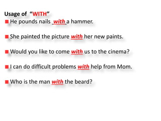 Usage of “WITH”
He pounds nails with a hammer.
She painted the picture with her new paints.
Would you like to come with us to the cinema?
I can do difficult problems with help from Mom.
Who is the man with the beard?
 