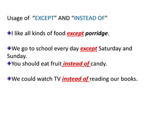 Usage of “EXCEPT” AND “INSTEAD OF”
I like all kinds of food except porridge.
We go to school every day except Saturday and
Sunday.
You should eat fruit instead of candy.
We could watch TV instead of reading our books.
 