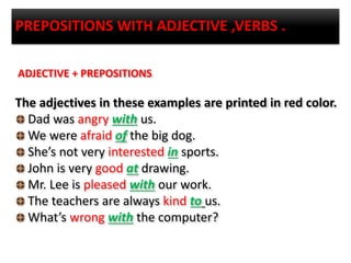 PREPOSITIONS WITH ADJECTIVE ,VERBS .
ADJECTIVE + PREPOSITIONS
The adjectives in these examples are printed in red color.
Dad was angry with us.
We were afraid of the big dog.
She’s not very interested in sports.
John is very good at drawing.
Mr. Lee is pleased with our work.
The teachers are always kind to us.
What’s wrong with the computer?
 