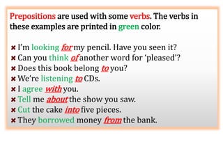 Prepositions are used with some verbs. The verbs in
these examples are printed in green color.
I’m looking for my pencil. Have you seen it?
Can you think of another word for ‘pleased’?
Does this book belong to you?
We’re listening to CDs.
I agree with you.
Tell me about the show you saw.
Cut the cake into five pieces.
They borrowed money from the bank.
 