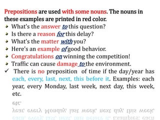 Prepositions are used with some nouns. The nouns in
these examples are printed in red color.
What’s the answer to this question?
Is there a reason for this delay?
What’s the matter with you?
Here’s an example of good behavior.
Congratulations on winning the competition!
Traffic can cause damage to the environment.
 There is no preposition of time if the day/year has
each, every, last, next, this before it. Examples: each
year, every Monday, last week, next day, this week,
etc.
 