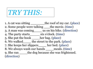 1. A cat was sitting _______the roof of my car. (place)
2. Some people were talking ___the movie. (time)
3. A man was coming____ us on his bike. (direction)
4. The party starts_____ six o’clock. (time)
5. She put the book ____her bag. (place)
6. We walked____ the street to the park. (place)
7. She keeps her slippers____ her bed. (place)
8. We always wash our hands ____meals. (time)
9. She ran ____the dog because she was frightened.
(direction)
TRY THIS:
 