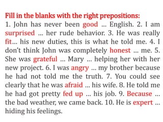 Fill in the blanks with the right prepositions:
1. John has never been good … English. 2. I am
surprised … her rude behavior. 3. He was really
fit… his new duties, this is what he told me. 4. I
don’t think John was completely honest … me. 5.
She was grateful … Mary … helping her with her
new project. 6. I was angry … my brother because
he had not told me the truth. 7. You could see
clearly that he was afraid … his wife. 8. He told me
he had got pretty fed up … his job. 9. Because …
the bad weather, we came back. 10. He is expert …
hiding his feelings.
 