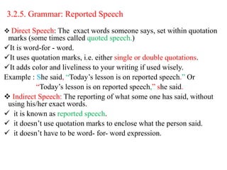 3.2.5. Grammar: Reported Speech
 Direct Speech: The exact words someone says, set within quotation
marks (some times called quoted speech.)
It is word-for - word.
It uses quotation marks, i.e. either single or double quotations.
It adds color and liveliness to your writing if used wisely.
Example : She said, “Today’s lesson is on reported speech.” Or
“Today’s lesson is on reported speech,” she said.
 Indirect Speech: The reporting of what some one has said, without
using his/her exact words.
 it is known as reported speech.
 it doesn’t use quotation marks to enclose what the person said.
 it doesn’t have to be word- for- word expression.
 