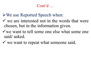 Cont’d …
We use Reported Speech when:
 we are interested not in the words that were
chosen, but in the information given.
we want to tell some one else what some one
said/ asked.
 we want to repeat what someone said.
 