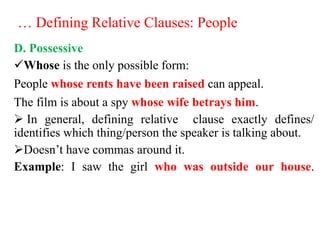 … Defining Relative Clauses: People
D. Possessive
Whose is the only possible form:
People whose rents have been raised can appeal.
The film is about a spy whose wife betrays him.
 In general, defining relative clause exactly defines/
identifies which thing/person the speaker is talking about.
Doesn’t have commas around it.
Example: I saw the girl who was outside our house.
 