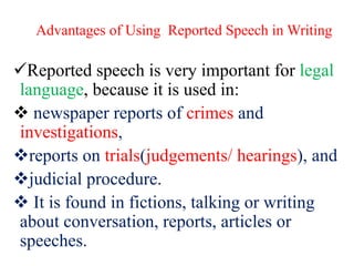 Advantages of Using Reported Speech in Writing
Reported speech is very important for legal
language, because it is used in:
 newspaper reports of crimes and
investigations,
reports on trials(judgements/ hearings), and
judicial procedure.
 It is found in fictions, talking or writing
about conversation, reports, articles or
speeches.
 