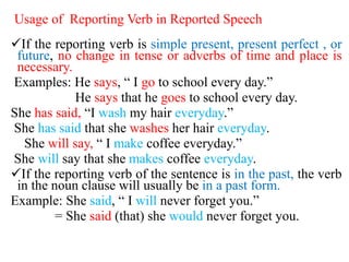 Usage of Reporting Verb in Reported Speech
If the reporting verb is simple present, present perfect , or
future, no change in tense or adverbs of time and place is
necessary.
Examples: He says, “ I go to school every day.”
He says that he goes to school every day.
She has said, “I wash my hair everyday.”
She has said that she washes her hair everyday.
She will say, “ I make coffee everyday.”
She will say that she makes coffee everyday.
If the reporting verb of the sentence is in the past, the verb
in the noun clause will usually be in a past form.
Example: She said, “ I will never forget you.”
= She said (that) she would never forget you.
 