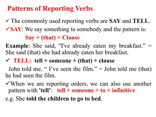 Patterns of Reporting Verbs
 The commonly used reporting verbs are SAY and TELL.
SAY: We say something to somebody and the pattern is:
Say + (that) + Clause
Example: She said, "I've already eaten my breakfast.” =
She said (that) she had already eaten her breakfast.
 TELL: tell + someone + (that) + clause
John told me, “ I’ve seen the film.” = John told me (that)
he had seen the film.
When we are reporting orders, we can also use another
pattern with 'tell’: tell + someone + to + infinitive
e.g. She told the children to go to bed.
 