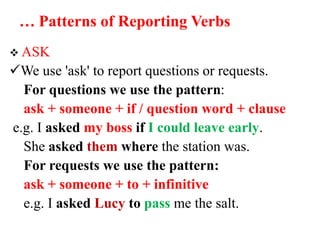 … Patterns of Reporting Verbs
 ASK
We use 'ask' to report questions or requests.
For questions we use the pattern:
ask + someone + if / question word + clause
e.g. I asked my boss if I could leave early.
She asked them where the station was.
For requests we use the pattern:
ask + someone + to + infinitive
e.g. I asked Lucy to pass me the salt.
 