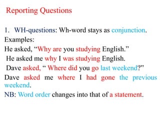 Reporting Questions
1. WH-questions: Wh-word stays as conjunction.
Examples:
He asked, “Why are you studying English.”
He asked me why I was studying English.
Dave asked, “ Where did you go last weekend?”
Dave asked me where I had gone the previous
weekend.
NB: Word order changes into that of a statement.
 