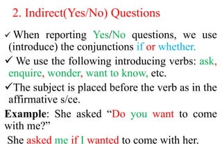 2. Indirect(Yes/No) Questions
 When reporting Yes/No questions, we use
(introduce) the conjunctions if or whether.
 We use the following introducing verbs: ask,
enquire, wonder, want to know, etc.
The subject is placed before the verb as in the
affirmative s/ce.
Example: She asked “Do you want to come
with me?”
She asked me if I wanted to come with her.
 