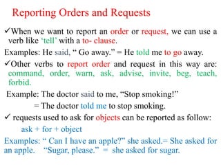 Reporting Orders and Requests
When we want to report an order or request, we can use a
verb like ‘tell’ with a to- clause.
Examples: He said, “ Go away.” = He told me to go away.
Other verbs to report order and request in this way are:
command, order, warn, ask, advise, invite, beg, teach,
forbid.
Example: The doctor said to me, “Stop smoking!”
= The doctor told me to stop smoking.
 requests used to ask for objects can be reported as follow:
ask + for + object
Examples: “ Can I have an apple?” she asked.= She asked for
an apple. “Sugar, please.” = she asked for sugar.
 