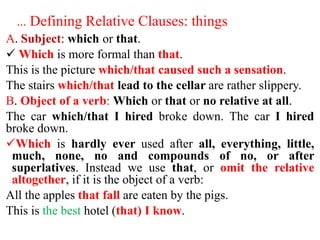 … Defining Relative Clauses: things
A. Subject: which or that.
 Which is more formal than that.
This is the picture which/that caused such a sensation.
The stairs which/that lead to the cellar are rather slippery.
B. Object of a verb: Which or that or no relative at all.
The car which/that I hired broke down. The car I hired
broke down.
Which is hardly ever used after all, everything, little,
much, none, no and compounds of no, or after
superlatives. Instead we use that, or omit the relative
altogether, if it is the object of a verb:
All the apples that fall are eaten by the pigs.
This is the best hotel (that) I know.
 