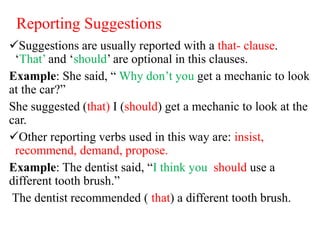 Reporting Suggestions
Suggestions are usually reported with a that- clause.
‘That’ and ‘should’ are optional in this clauses.
Example: She said, “ Why don’t you get a mechanic to look
at the car?”
She suggested (that) I (should) get a mechanic to look at the
car.
Other reporting verbs used in this way are: insist,
recommend, demand, propose.
Example: The dentist said, “I think you should use a
different tooth brush.”
The dentist recommended ( that) a different tooth brush.
 