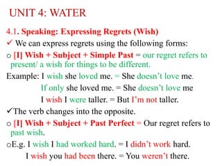 UNIT 4: WATER
4.1. Speaking: Expressing Regrets (Wish)
 We can express regrets using the following forms:
o [I] Wish + Subject + Simple Past = our regret refers to
present/ a wish for things to be different.
Example: I wish she loved me. = She doesn’t love me.
If only she loved me. = She doesn’t love me
I wish I were taller. = But I’m not taller.
The verb changes into the opposite.
o [I] Wish + Subject + Past Perfect = Our regret refers to
past wish.
oE.g. I wish I had worked hard. = I didn’t work hard.
I wish you had been there. = You weren’t there.
 