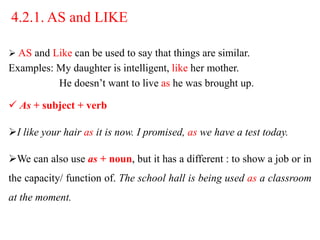 4.2.1. AS and LIKE
 AS and Like can be used to say that things are similar.
Examples: My daughter is intelligent, like her mother.
He doesn’t want to live as he was brought up.
 As + subject + verb
I like your hair as it is now. I promised, as we have a test today.
We can also use as + noun, but it has a different : to show a job or in
the capacity/ function of. The school hall is being used as a classroom
at the moment.
 