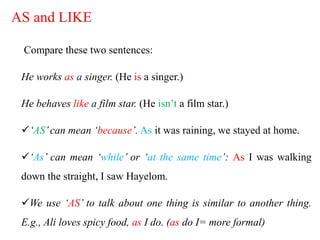 AS and LIKE
Compare these two sentences:
He works as a singer. (He is a singer.)
He behaves like a film star. (He isn’t a film star.)
‘AS’can mean ‘because’. As it was raining, we stayed at home.
‘As’ can mean ‘while’ or ‘at the same time’: As I was walking
down the straight, I saw Hayelom.
We use ‘AS’ to talk about one thing is similar to another thing.
E.g., Ali loves spicy food, as I do. (as do I= more formal)
 