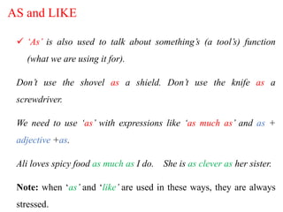 AS and LIKE
 ‘As’ is also used to talk about something’s (a tool’s) function
(what we are using it for).
Don’t use the shovel as a shield. Don’t use the knife as a
screwdriver.
We need to use ‘as’ with expressions like ‘as much as’ and as +
adjective +as.
Ali loves spicy food as much as I do. She is as clever as her sister.
Note: when ‘as’ and ‘like’ are used in these ways, they are always
stressed.
 