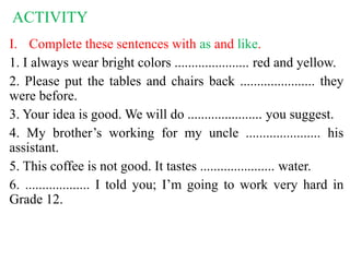 ACTIVITY
I. Complete these sentences with as and like.
1. I always wear bright colors ...................... red and yellow.
2. Please put the tables and chairs back ...................... they
were before.
3. Your idea is good. We will do ...................... you suggest.
4. My brother’s working for my uncle ...................... his
assistant.
5. This coffee is not good. It tastes ...................... water.
6. ................... I told you; I’m going to work very hard in
Grade 12.
 