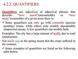 4.2.2. QUANTIFIERS
Quantifiers are adjectives or adjectival phrases that
describe “how much”(uncountable) or “how
many”(countable) of a given noun there is.
 Some quantifiers can only go with countable (precise
quantity) nouns, while others only modify uncountable
(imprecise) nouns. A few quantifiers can modify both.
Examples: The city has a large amount of traffic due to road
construction.
Not much rain in the spring meant that the crops suffered in
the summer.
 Some examples of quantifiers are listed on the following
table below.
 