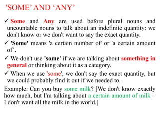 ‘SOME’AND ‘ANY’
 Some and Any are used before plural nouns and
uncountable nouns to talk about an indefinite quantity: we
don't know or we don't want to say the exact quantity.
 'Some' means 'a certain number of' or 'a certain amount
of’.
 We don't use 'some' if we are talking about something in
general or thinking about it as a category.
 When we use 'some', we don't say the exact quantity, but
we could probably find it out if we needed to.
Example: Can you buy some milk? [We don't know exactly
how much, but I'm talking about a certain amount of milk –
I don't want all the milk in the world.]
 