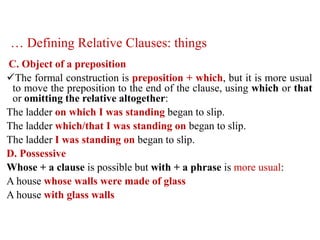 … Defining Relative Clauses: things
C. Object of a preposition
The formal construction is preposition + which, but it is more usual
to move the preposition to the end of the clause, using which or that
or omitting the relative altogether:
The ladder on which I was standing began to slip.
The ladder which/that I was standing on began to slip.
The ladder I was standing on began to slip.
D. Possessive
Whose + a clause is possible but with + a phrase is more usual:
A house whose walls were made of glass
A house with glass walls
 