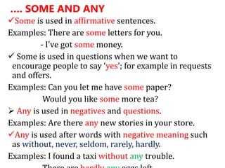 …. SOME AND ANY
Some is used in affirmative sentences.
Examples: There are some letters for you.
- I’ve got some money.
 Some is used in questions when we want to
encourage people to say ‘yes’; for example in requests
and offers.
Examples: Can you let me have some paper?
Would you like some more tea?
 Any is used in negatives and questions.
Examples: Are there any new stories in your store.
Any is used after words with negative meaning such
as without, never, seldom, rarely, hardly.
Examples: I found a taxi without any trouble.
 