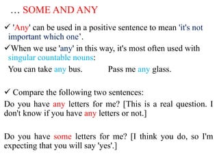 … SOME AND ANY
 'Any' can be used in a positive sentence to mean 'it's not
important which one’.
When we use 'any' in this way, it's most often used with
singular countable nouns:
You can take any bus. Pass me any glass.
 Compare the following two sentences:
Do you have any letters for me? [This is a real question. I
don't know if you have any letters or not.]
Do you have some letters for me? [I think you do, so I'm
expecting that you will say 'yes'.]
 