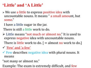 ‘Little’ and ‘A Little’
 We use a little to express positive idea with
uncountable nouns. It means “ a small amount, but
some.”
I have a little sugar in the jar.
There is still a little work to do.
 Little means “not much or almost no.” It is used to
express negative idea with uncountable nouns.
There is little work to do. [ = almost no work to do.]
 ‘Few’ and ‘a few’
 Few describes negative idea with plural nouns. It
means
“not many or almost no.”
Example: The exam is extremely difficult, and few
 