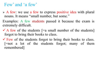 Few’ and ‘a few’
 A few: we use a few to express positive idea with plural
nouns. It means “small number, but some.”
Examples: A few students passed it because the exam is
extremely difficult.
 A few of the students [=a small number of the students]
forgot to bring their books to class.
 Few of the students forgot to bring their books to class.
[=not a lot of the students forgot; many of them
remembered]
 