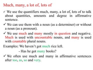 Much, many, a lot of, lots of
 We use the quantifiers much, many, a lot of, lots of to talk
about quantities, amounts and degree in affirmative
sentence.
 We can use them with a noun (as a determiner) or without
a noun (as a pronoun).
 We use much and many mostly in question and negative.
Much is used with uncountable nouns, and many is used
with countable plural nouns.
Examples: We haven’t got much rice left.
- Has he got many books?
 We often use much and many in affirmative sentences
after too, as, so and very.
 