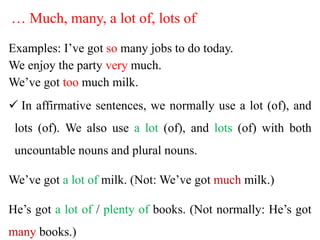 … Much, many, a lot of, lots of
Examples: I’ve got so many jobs to do today.
We enjoy the party very much.
We’ve got too much milk.
 In affirmative sentences, we normally use a lot (of), and
lots (of). We also use a lot (of), and lots (of) with both
uncountable nouns and plural nouns.
We’ve got a lot of milk. (Not: We’ve got much milk.)
He’s got a lot of / plenty of books. (Not normally: He’s got
many books.)
 