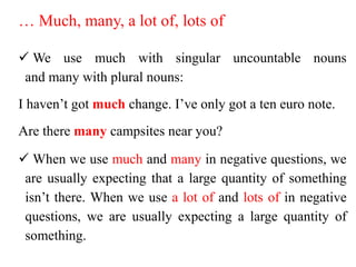 … Much, many, a lot of, lots of
 We use much with singular uncountable nouns
and many with plural nouns:
I haven’t got much change. I’ve only got a ten euro note.
Are there many campsites near you?
 When we use much and many in negative questions, we
are usually expecting that a large quantity of something
isn’t there. When we use a lot of and lots of in negative
questions, we are usually expecting a large quantity of
something.
 