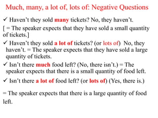 Much, many, a lot of, lots of: Negative Questions
 Haven’t they sold many tickets? No, they haven’t.
[ = The speaker expects that they have sold a small quantity
of tickets.]
 Haven’t they sold a lot of tickets? (or lots of) No, they
haven’t. = The speaker expects that they have sold a large
quantity of tickets.
 Isn’t there much food left? (No, there isn’t.) = The
speaker expects that there is a small quantity of food left.
 Isn’t there a lot of food left? (or lots of) (Yes, there is.)
= The speaker expects that there is a large quantity of food
left.
 