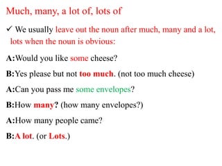 Much, many, a lot of, lots of
 We usually leave out the noun after much, many and a lot,
lots when the noun is obvious:
A:Would you like some cheese?
B:Yes please but not too much. (not too much cheese)
A:Can you pass me some envelopes?
B:How many? (how many envelopes?)
A:How many people came?
B:A lot. (or Lots.)
 