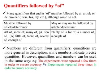 Quantifiers followed by “of”
 Many quantifiers that end in “of” must be followed by an article or
determiner (these, his, my, etc.), although some do not.
 Numbers are different from quantifiers: quantifiers are
more general in description, while numbers indicate precise
quantities. However, quantifiers and numbers can be used
in the same way: e.g. The experiments were repeated a few times
in order to ensure accuracy Vs Experiments repeated three times in
order to ensure accuracy.
Must be followed by
article/determiner
May or may not be followed by
article/ determiner
All of, some of, many of, [A] few
of, [A] little of, None of, several
of, enough of
Plenty of, a lot of, a number of,
a couple of
 