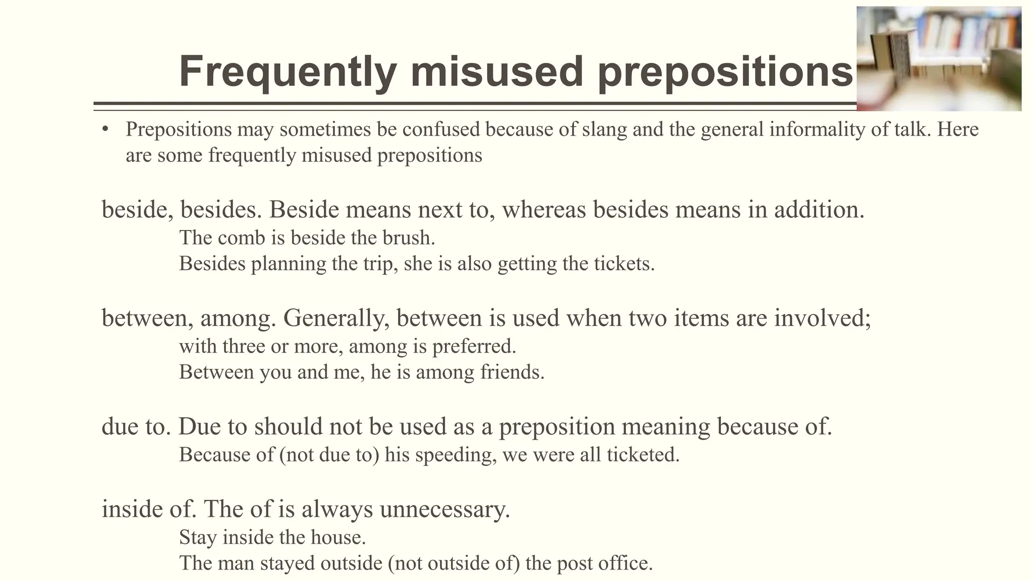 Frequently misused prepositions
• Prepositions may sometimes be confused because of slang and the general informality of talk. Here
are some frequently misused prepositions
beside, besides. Beside means next to, whereas besides means in addition.
The comb is beside the brush.
Besides planning the trip, she is also getting the tickets.
between, among. Generally, between is used when two items are involved;
with three or more, among is preferred.
Between you and me, he is among friends.
due to. Due to should not be used as a preposition meaning because of.
Because of (not due to) his speeding, we were all ticketed.
inside of. The of is always unnecessary.
Stay inside the house.
The man stayed outside (not outside of) the post office.
 