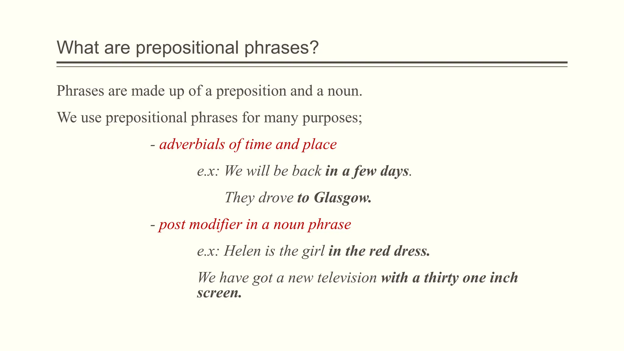 What are prepositional phrases?
Phrases are made up of a preposition and a noun.
We use prepositional phrases for many purposes;
- adverbials of time and place
e.x: We will be back in a few days.
They drove to Glasgow.
- post modifier in a noun phrase
e.x: Helen is the girl in the red dress.
We have got a new television with a thirty one inch
screen.
 