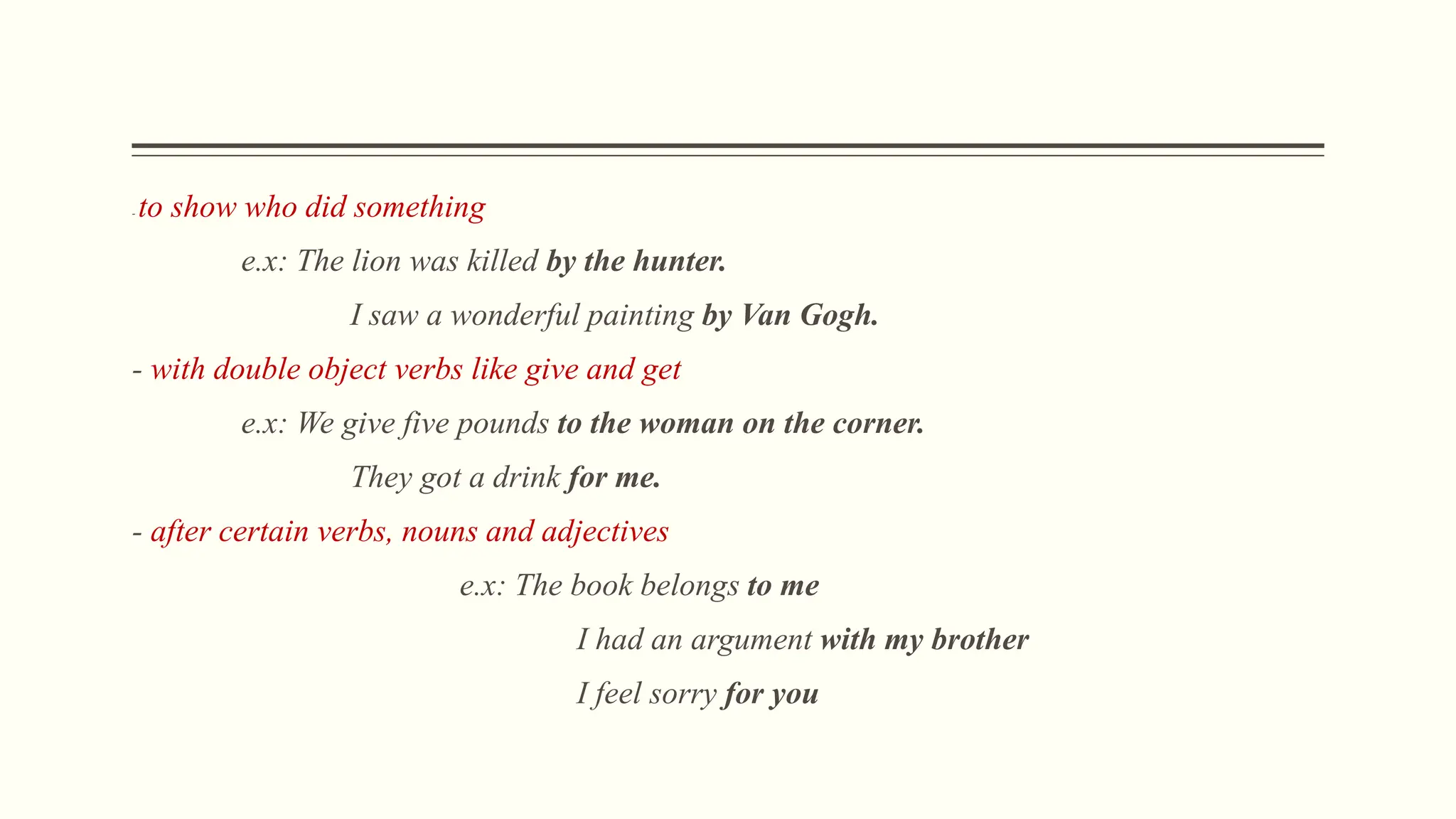 - to show who did something
e.x: The lion was killed by the hunter.
I saw a wonderful painting by Van Gogh.
- with double object verbs like give and get
e.x: We give five pounds to the woman on the corner.
They got a drink for me.
- after certain verbs, nouns and adjectives
e.x: The book belongs to me
I had an argument with my brother
I feel sorry for you
 