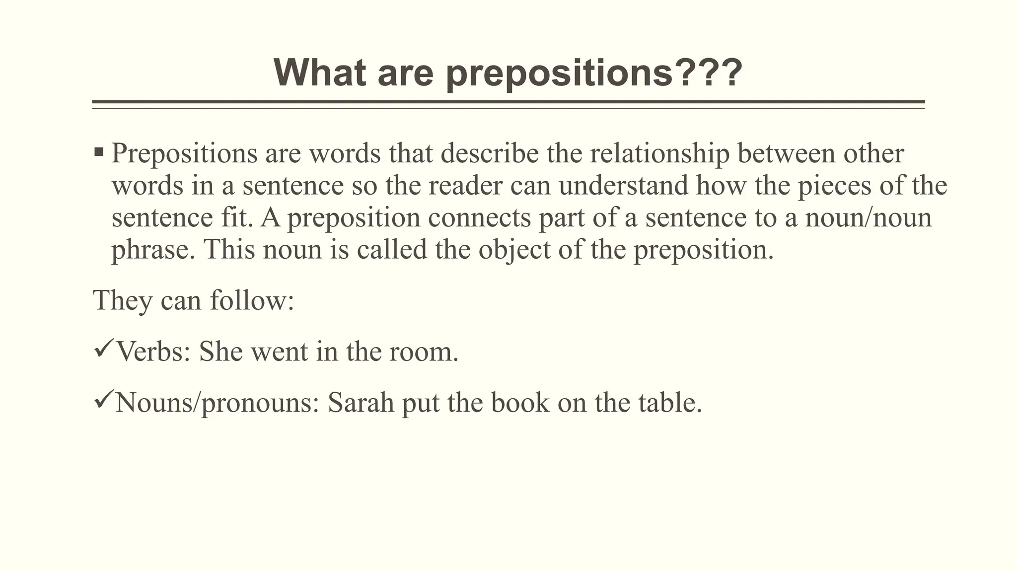 What are prepositions???
 Prepositions are words that describe the relationship between other
words in a sentence so the reader can understand how the pieces of the
sentence fit. A preposition connects part of a sentence to a noun/noun
phrase. This noun is called the object of the preposition.
They can follow:
Verbs: She went in the room.
Nouns/pronouns: Sarah put the book on the table.
 