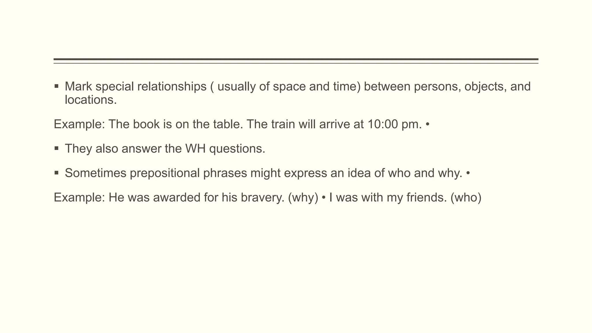  Mark special relationships ( usually of space and time) between persons, objects, and
locations.
Example: The book is on the table. The train will arrive at 10:00 pm. •
 They also answer the WH questions.
 Sometimes prepositional phrases might express an idea of who and why. •
Example: He was awarded for his bravery. (why) • I was with my friends. (who)
 